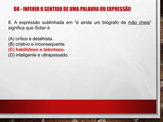 D8 - INFERIR O SENTIDO DE UMA PALAVRA OU EXPRESSÃO
8. A expressão sublinhada em “é ainda um biógrafo de mão cheia”
significa que Scliar é
(A) crítico e detalhista.
(B) criativo e inconsequente.
(C) habilidoso e talentoso.
(D) inteligente e ultrapassado.
 