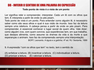 D8 - INFERIR O SENTIDO DE UMA PALAVRA OU EXPRESSÃO
Todo ponto de vista é a vista de um ponto
Ler significa reler e compreender, interpretar. Cada um lê com os olhos que
tem. E interpreta a partir de onde os pés pisam.
Todo ponto de vista é um ponto. Para entender como alguém lê, é necessário
saber como são seus olhos e qual é sua visão de mundo. Isso faz da leitura
sempre uma releitura. A cabeça pensa a partir de onde os pés pisam. Para
compreender, é essencial conhecer o lugar social de quem olha. Vale dizer:
como alguém vive, com quem convive, que experiências tem, em que trabalha,
que desejos alimenta, como assume os dramas da vida e da morte e que
esperanças o animam. Isso faz da compreensão sempre uma interpretação.
BOFF, Leonardo. A águia e a galinha. 4ª ed. RJ: Sextante, 1999
9. A expressão “com os olhos que tem” no texto, tem o sentido de
(A) enfatizar a leitura. (B) incentivar a leitura. (C) individualizar a leitura.
(D) priorizar a leitura. (E) valorizar a leitura.
 