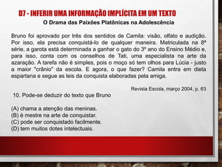 D7 - INFERIR UMA INFORMAÇÃO IMPLÍCITA EM UM TEXTO
O Drama das Paixões Platônicas na Adolescência
Bruno foi aprovado por três dos sentidos de Camila: visão, olfato e audição.
Por isso, ela precisa conquistá-lo de qualquer maneira. Matriculada na 8ª
série, a garota está determinada a ganhar o gato do 3º ano do Ensino Médio e,
para isso, conta com os conselhos de Tati, uma especialista na arte da
azaração. A tarefa não é simples, pois o moço só tem olhos para Lúcia - justo
a maior "crânio" da escola. E agora, o que fazer? Camila entra em dieta
espartana e segue as leis da conquista elaboradas pela amiga.
Revista Escola, março 2004, p. 63
10. Pode-se deduzir do texto que Bruno
(A) chama a atenção das meninas.
(B) é mestre na arte de conquistar.
(C) pode ser conquistado facilmente.
(D) tem muitos dotes intelectuais.
 