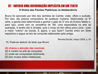 D7 - INFERIR UMA INFORMAÇÃO IMPLÍCITA EM UM TEXTO
O Drama das Paixões Platônicas na Adolescência
Bruno foi aprovado por três dos sentidos de Camila: visão, olfato e audição.
Por isso, ela precisa conquistá-lo de qualquer maneira. Matriculada na 8ª
série, a garota está determinada a ganhar o gato do 3º ano do Ensino Médio e,
para isso, conta com os conselhos de Tati, uma especialista na arte da
azaração. A tarefa não é simples, pois o moço só tem olhos para Lúcia - justo
a maior "crânio" da escola. E agora, o que fazer? Camila entra em dieta
espartana e segue as leis da conquista elaboradas pela amiga.
Revista Escola, março 2004, p. 63
10. Pode-se deduzir do texto que Bruno
(A) chama a atenção das meninas.
(B) é mestre na arte de conquistar.
(C) pode ser conquistado facilmente.
(D) tem muitos dotes intelectuais.
 