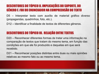 DESCRITORES DO TÓPICO II. IMPLICAÇÕES DO SUPORTE, DO
GÊNERO E /OU DO ENUNCIADOR NA COMPREENSÃO DO TEXTO
D5 – Interpretar texto com auxílio de material gráfico diverso
(propagandas, quadrinhos, foto, etc.).
D12 – Identificar a finalidade de textos de diferentes gêneros.
DESCRITORES DO TÓPICO III. RELAÇÃO ENTRE TEXTOS
D20 – Reconhecer diferentes formas de tratar uma informação na
comparação de textos que tratam do mesmo tema, em função das
condições em que ele foi produzido e daquelas em que será
recebido.
D21 – Reconhecer posições distintas entre duas ou mais opiniões
relativas ao mesmo fato ou ao mesmo tema.
 