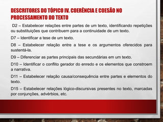 DESCRITORES DO TÓPICO IV. COERÊNCIA E COESÃO NO
PROCESSAMENTO DO TEXTO
D2 – Estabelecer relações entre partes de um texto, identificando repetições
ou substituições que contribuem para a continuidade de um texto.
D7 – Identificar a tese de um texto.
D8 – Estabelecer relação entre a tese e os argumentos oferecidos para
sustentá-la.
D9 – Diferenciar as partes principais das secundárias em um texto.
D10 – Identificar o conflito gerador do enredo e os elementos que constroem
a narrativa.
D11 – Estabelecer relação causa/consequência entre partes e elementos do
texto.
D15 – Estabelecer relações lógico-discursivas presentes no texto, marcadas
por conjunções, advérbios, etc.
 