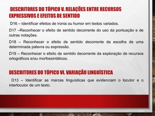 DESCRITORES DO TÓPICO V. RELAÇÕES ENTRE RECURSOS
EXPRESSIVOS E EFEITOS DE SENTIDO
D16 – Identificar efeitos de ironia ou humor em textos variados.
D17 –Reconhecer o efeito de sentido decorrente do uso da pontuação e de
outras notações.
D18 – Reconhecer o efeito de sentido decorrente da escolha de uma
determinada palavra ou expressão.
D19 – Reconhecer o efeito de sentido decorrente da exploração de recursos
ortográficos e/ou morfossintáticos.
DESCRITORES DO TÓPICO VI. VARIAÇÃO LINGUÍSTICA
D13 – Identificar as marcas linguísticas que evidenciam o locutor e o
interlocutor de um texto.
 