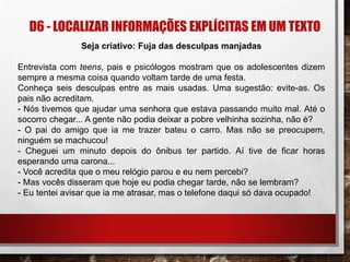 D6 - LOCALIZAR INFORMAÇÕES EXPLÍCITAS EM UM TEXTO
Seja criativo: Fuja das desculpas manjadas
Entrevista com teens, pais e psicólogos mostram que os adolescentes dizem
sempre a mesma coisa quando voltam tarde de uma festa.
Conheça seis desculpas entre as mais usadas. Uma sugestão: evite-as. Os
pais não acreditam.
- Nós tivemos que ajudar uma senhora que estava passando muito mal. Até o
socorro chegar... A gente não podia deixar a pobre velhinha sozinha, não é?
- O pai do amigo que ia me trazer bateu o carro. Mas não se preocupem,
ninguém se machucou!
- Cheguei um minuto depois do ônibus ter partido. Aí tive de ficar horas
esperando uma carona...
- Você acredita que o meu relógio parou e eu nem percebi?
- Mas vocês disseram que hoje eu podia chegar tarde, não se lembram?
- Eu tentei avisar que ia me atrasar, mas o telefone daqui só dava ocupado!
 