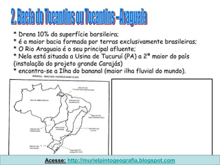 * Drena 10% da superfície barsileira;
* é a maior bacia formada por terras exclusivamente brasileiras;
* O Rio Araguaia é o seu principal afluente;
* Nela está situada a Usina de Tucuruí (PA) a 2ª maior do país
(instalação do projeto grande Carajás)
* encontra-se a Ilha do bananal (maior ilha fluvial do mundo).




          Acesse: http://murielpintogeografia.blogspot.com
 