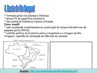 * formado pelos rios (Canoas e Pelotas);
* drena 2% da superfície brasileira;
* Seu potencial hidráulico é pouco utilizado;
Fator atual!!!
* vem recebendo investimentos na construção de Usinas hidrelétricas de
pequeno porte (PCHS);
* conflito político na fronteira entre a Argentina e o Uruguai (no Rio
Uruguai) – questão da instalação de fábricas de celulose.




             Acesse: http://murielpintogeografia.blogspot.com
 