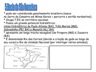 * pode ser considerada genuínamente brasileira (nasce
na Serra da Canastra em Minas Gerais = percorre o sertão nordestino);
* Ocupa 7,5% do território nacional;
* Possui um grande potencial hidrelétrico:
Usina Hidrelétrica de Paulo Afonso (BA), Três Marias (MG),
Sobradinho (PE/ BA) e Moxotó (AL/ BA)
* apresenta um longo trecho navegável (de Pirapora (MG) à Juazeiro
(BA);
* É denominado Rio dos Currais (devido a criação de gado ao longo de
seu curso) e Rio da Unidade Nacional (por interligar vários estados);
 