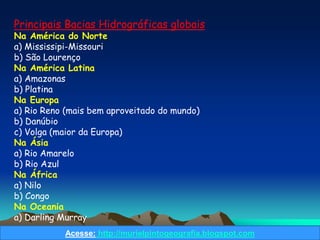 Principais Bacias Hidrográficas globais
Na América do Norte
a) Mississipi-Missouri
b) São Lourenço
Na América Latina
a) Amazonas
b) Platina
Na Europa
a) Rio Reno (mais bem aproveitado do mundo)
b) Danúbio
c) Volga (maior da Europa)
Na Ásia
a) Rio Amarelo
b) Rio Azul
Na África
a) Nilo
b) Congo
Na Oceania
a) Darling Murray
           Acesse: http://murielpintogeografia.blogspot.com
 
