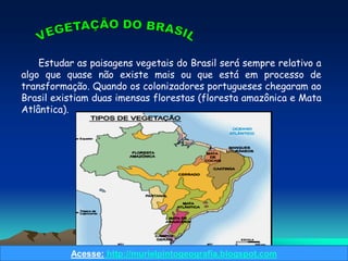 Estudar as paisagens vegetais do Brasil será sempre relativo a
algo que quase não existe mais ou que está em processo de
transformação. Quando os colonizadores portugueses chegaram ao
Brasil existiam duas imensas florestas (floresta amazônica e Mata
Atlântica).




          Acesse: http://murielpintogeografia.blogspot.com
 