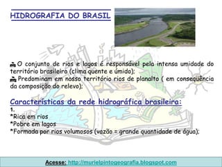 HIDROGRAFIA DO BRASIL




 O conjunto de rios e lagos é responsável pela intensa umidade do
território brasileiro (clima quente e úmido);
 Predominam em nosso território rios de planalto ( em conseqüência
da composição do relevo);

Características da rede hidrográfica brasileira:
1.
*Rica em rios
*Pobre em lagos
*Formada por rios volumosos (vazão = grande quantidade de água);



           Acesse: http://murielpintogeografia.blogspot.com
 