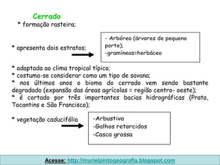 Cerrado
  * formação rasteira;

                                 - Arbóreo (árvores de pequeno
* apresenta dois estratos;       porte);
                                 -gramíneas=herbáceo

* adaptada ao clima tropical típico;
* costuma-se considerar como um tipo de savana;
* nos últimos anos o bioma do cerrado vem sendo bastante
degradado (expansão das áreas agrícolas = região centro- oeste);
* é cortado por três importantes bacias hidrográficas (Prata,
Tocantins e São Francisco);

* vegetação caducifólia      -Arbustiva
                             -Galhos retorcidos
                             -Casca grossa



           Acesse: http://murielpintogeografia.blogspot.com
 
