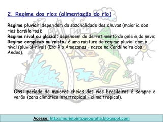 2. Regime dos rios (alimentação do rio)

Regime pluvial: dependem da sazonalidade das chuvas (maioria dos
rios barsileiros);
Regime nival ou glacial: dependem do derretimento do gele e da neve;
Regime complexo ou misto: é uma mistura do regime pluvial com o
nival (pluvial+nival) (Ex: Rio Amazonas – nasce na Cordilheira dos
Andes).




  Obs: período de maiores cheias dos rios brasileiros é sempre o
  verão (zona climática intertropical – clima tropical).



           Acesse: http://murielpintogeografia.blogspot.com
 