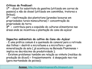 Críticas do Proàlcool:
1ª – álcool foi substituto da gasolina (utilizada em carros de
passeio) e não do diesel (utilizado em caminhões, tratores e
ônibus);
2ª – reafirmação dos plantations (grandes lavouras em
propriedades rurais monocultoras) = concentração da
propriedade da terra
3ª - contribuiu para a expulsão de culturas alimentares nas
áreas onde se incentivou a plantação de cana-de-açúcar


Impactos ambientais do cultivo da Cana-de-Açúcar
- É uma prática comum é a queimada do canavial para a retirada
das folhas = destrói a microfauna e a microflora + gera
mineralização do solo ( já aconteceu na Baixada Fluminense =
implica no decréscimo de produtividade );
- Existem problemas também em relação ao vinhoto (resíduo da
produção do álcool) = freqüentemente é despejado nos rios
(gera mortandade de peixes);

          Acesse: http://murielpintogeografia.blogspot.com
 