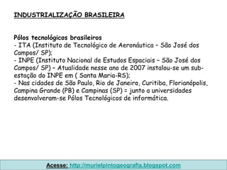 INDUSTRIALIZAÇÃO BRASILEIRA


Pólos tecnológicos brasileiros
- ITA (Instituto de Tecnológico de Aeronáutica – São José dos
Campos/ SP);
- INPE (Instituto Nacional de Estudos Espaciais – São José dos
Campos/ SP) – Atualidade nesse ano de 2007 instalou-se um sub-
estação do INPE em ( Santa Maria-RS);
- Nas cidades de São Paulo, Rio de Janeiro, Curitiba, Florianópolis,
Campina Grande (PB) e Campinas (SP) = junto a universidades
desenvolveram-se Pólos Tecnológicos de informática.




           Acesse: http://murielpintogeografia.blogspot.com
 