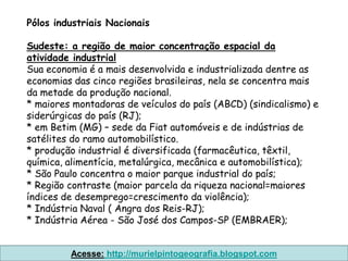 Pólos industriais Nacionais

Sudeste: a região de maior concentração espacial da
atividade industrial
Sua economia é a mais desenvolvida e industrializada dentre as
economias das cinco regiões brasileiras, nela se concentra mais
da metade da produção nacional.
* maiores montadoras de veículos do país (ABCD) (sindicalismo) e
siderúrgicas do país (RJ);
* em Betim (MG) – sede da Fiat automóveis e de indústrias de
satélites do ramo automobilístico.
* produção industrial é diversificada (farmacêutica, têxtil,
química, alimentícia, metalúrgica, mecânica e automobilística);
* São Paulo concentra o maior parque industrial do país;
* Região contraste (maior parcela da riqueza nacional=maiores
índices de desemprego=crescimento da violência);
* Indústria Naval ( Angra dos Reis-RJ);
* Indústria Aérea - São José dos Campos-SP (EMBRAER);


         Acesse: http://murielpintogeografia.blogspot.com
 