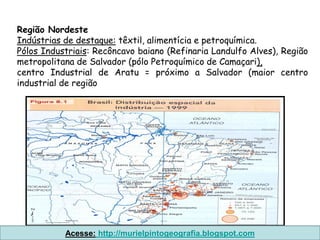 Região Nordeste
Indústrias de destaque: têxtil, alimentícia e petroquímica.
Pólos Industriais: Recôncavo baiano (Refinaria Landulfo Alves), Região
metropolitana de Salvador (pólo Petroquímico de Camaçari),
centro Industrial de Aratu = próximo a Salvador (maior centro
industrial de região




           Acesse: http://murielpintogeografia.blogspot.com
 