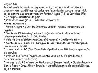 Região Sul
Inicialmente baseada na agropecuária, a economia da região sul
desenvolveu nas últimas décadas um importante parque industrial,
cujos centros se encontram em Porto Alegre (RS) e Curitiba (PR).
* 2ª região industrial do país
* Vale dos Sinos (RS) – Indústria Calçadista
Áreas industriais
* Porto Alegre + Curitiba (maiores concentrações industriais da
região);
* Norte do PR (Maringá e Londrina)= abundância de matérias-
primas=proximidade de São Paulo;
* Vale do Itajaí (Blumenau+Itajaí+Brusque) = Indústria têxtil;
* Norte de SC (Joinville+Jaraguá do Sul)=Indústrias metalúrgicas,
mecânicas e têxtil;
* Litoral sul de SC (Criciúma-Siderópolis-Lauro Müllher)=exploração
de carvão;
* Vale do Rio Pardo (região de Santa Cruz do Sul)= produção e
beneficiamento do tabaco;
* noroeste do RS e Vale do Rio Uruguai (Passo Fundo + Santo Ângelo +
Santa Rosa + Cruz Alta + Erexim = beneficiamento de cereais)(trigo,
soja e milho);
 