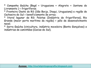 * Campanha Gaúcha (Bagé + Uruguaiana + Alegrete + Santana do
Livramento ) = frigoríferos;
* Fronteira Oeste do RS (São Borja, Itaqui, Uruguaiana) e região de
Cachoeira do Sul = beneficiamento de arroz;
* litoral lagunar do RS: Pelotas (Indústria de frigoríferos), Rio
Grande (maior porto marítimo da região) = pólo de desenvolvimento
naval;
* Serra Gaúcha (vinicultura, indústria moveleira (Bento Gonçalves) e
indústrias de caminhões (Caxias do Sul).




           Acesse: http://murielpintogeografia.blogspot.com
 