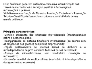 Esse fenômeno pode ser entendido como uma intensificação dos
fluxos de mercadorias e serviços, capitais e tecnológicas,
informações e pessoas.
Viabilizou-se em função da Terceira Revolução Industrial = Revolução
Técnico-Cientifica-informacional=cria-se a possibilidade de um
mundo unificado.



Principais características:
-Domínio crescente das empresas multinacionais (transnacionais)
sobre a economia global;
-Reorganização do sistema financeiro internacional (de acordo com
as exigências dos grandes complexos empresariais);
-rápido deslocamento de imensas somas de dinheiro e a
interdependência de praticamente todas as bolsas de valores;
-Avanço da microeletrônica, uma verdadeira revolução na
informática;
-Expansão mundial do neoliberalismo (contrário à interdependência
dos governos na economia);
 