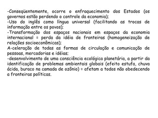 -Conseqüentemente, ocorre o enfraquecimento dos Estados (os
governos estão perdendo o controle da economia);
-Uso do inglês como língua universal (facilitando as trocas de
informação entre os povos);
-Transformação dos espaços nacionais em espaços da economia
internacional = perda da idéia de fronteiras (homogeneização de
relações socioeconômicas);
A-celeração de todas as formas de circulação e comunicação de
pessoas, mercadorias e idéias;
-desenvolvimento de uma consciência ecológica planetária, a partir da
identificação de problemas ambientais globais (efeito estufa, chuva
ácida, buraco na camada de ozônio) = afetam a todos não obedecendo
a fronteiras políticas.
 