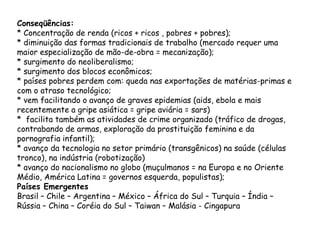 Conseqüências:
* Concentração de renda (ricos + ricos , pobres + pobres);
* diminuição das formas tradicionais de trabalho (mercado requer uma
maior especialização de mão-de-obra = mecanização);
* surgimento do neoliberalismo;
* surgimento dos blocos econômicos;
* países pobres perdem com: queda nas exportações de matérias-primas e
com o atraso tecnológico;
* vem facilitando o avanço de graves epidemias (aids, ebola e mais
recentemente a gripe asiática = gripe aviária = sars)
* facilita também as atividades de crime organizado (tráfico de drogas,
contrabando de armas, exploração da prostituição feminina e da
pornografia infantil);
* avanço da tecnologia no setor primário (transgênicos) na saúde (células
tronco), na indústria (robotização)
* avanço do nacionalismo no globo (muçulmanos = na Europa e no Oriente
Médio, América Latina = governos esquerda, populistas);
Países Emergentes
Brasil – Chile – Argentina – México – África do Sul – Turquia – Índia –
Rússia – China – Coréia do Sul – Taiwan – Malásia - Cingapura
 