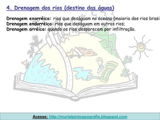 4. Drenagem dos rios (destino das águas)
Drenagem exorréica: rios que deságuam no oceano (maioria dos rios brasil
Drenagem endorréica: rios que deságuam em outros rios;
Drenagem arréica: quando os rios desparecem por infiltração.




            Acesse: http://murielpintogeografia.blogspot.com
 