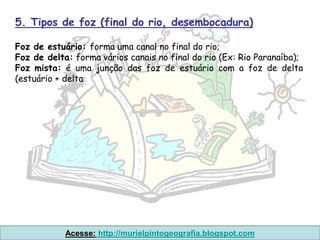 5. Tipos de foz (final do rio, desembocadura)

Foz de estuário: forma uma canal no final do rio;
Foz de delta: forma vários canais no final do rio (Ex: Rio Paranaíba);
Foz mista: é uma junção das foz de estuário com a foz de delta
(estuário + delta




            Acesse: http://murielpintogeografia.blogspot.com
 