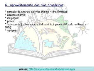 6. Aproveitamento dos rios brasileiros

* geração de energia elétrica (Usina Hidrelétricas);
* abastecimento;
* irrigação;
* pesca;
* transporte ( o transporte hidroviário é pouco utilizado no Brasil –
18%)
* turismo




            Acesse: http://murielpintogeografia.blogspot.com
 