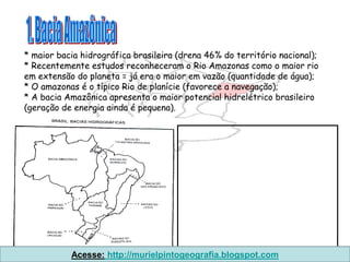 * maior bacia hidrográfica brasileira (drena 46% do território nacional);
* Recentemente estudos reconheceram o Rio Amazonas como o maior rio
em extensão do planeta = já era o maior em vazão (quantidade de água);
* O amazonas é o típico Rio de planície (favorece a navegação);
* A bacia Amazônica apresenta o maior potencial hidrelétrico brasileiro
(geração de energia ainda é pequena).




           Acesse: http://murielpintogeografia.blogspot.com
 