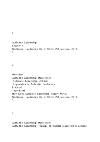 1
Authentic Leadership
Chapter 9
Northouse, Leadership 8e. © SAGE Publications, 2019.
2
2
Overview
Authentic Leadership Description
Authentic Leadership Defined
Approaches to Authentic Leadership
Practical
Theoretical
How Does Authentic Leadership Theory Work?
Northouse, Leadership 8e. © SAGE Publications, 2019.
3
3
Authentic Leadership Description
Authentic Leadership--focuses on whether leadership is genuine
 