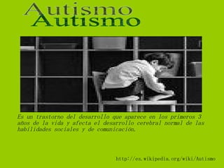 http://es.wikipedia.org/wiki/Autismo Es un trastorno del desarrollo que aparece en los primeros 3 años de la vida y afecta el desarrollo cerebral normal de las habilidades sociales y de comunicación. Autismo 