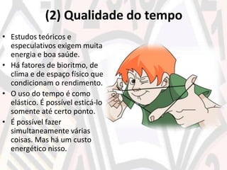 (2) Qualidade do tempo
• Estudos teóricos e
especulativos exigem muita
energia e boa saúde.
• Há fatores de bioritmo, de
clima e de espaço físico que
condicionam o rendimento.
• O uso do tempo é como
elástico. É possível esticá-lo
somente até certo ponto.
• É possível fazer
simultaneamente várias
coisas. Mas há um custo
energético nisso.
 