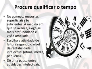 Procure qualificar o tempo
• No começo, respostas
superficiais são
suficientes. À medida em
que se avança, exige-se
mais profundidade e
visão ampliada.
• Escolha a atividade de
leitura segundo o nível
de rentabilidade
intelectual (ótima, média,
pequena).
• Dê uma pausa entre
atividades intelectuais.
 