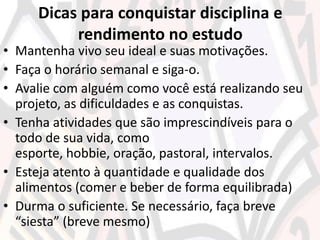 Dicas para conquistar disciplina e
rendimento no estudo
• Mantenha vivo seu ideal e suas motivações.
• Faça o horário semanal e siga-o.
• Avalie com alguém como você está realizando seu
projeto, as dificuldades e as conquistas.
• Tenha atividades que são imprescindíveis para o
todo de sua vida, como
esporte, hobbie, oração, pastoral, intervalos.
• Esteja atento à quantidade e qualidade dos
alimentos (comer e beber de forma equilibrada)
• Durma o suficiente. Se necessário, faça breve
“siesta” (breve mesmo)
 