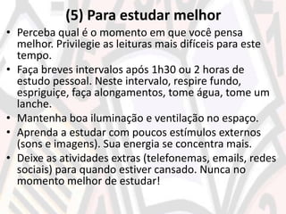 (5) Para estudar melhor
• Perceba qual é o momento em que você pensa
melhor. Privilegie as leituras mais difíceis para este
tempo.
• Faça breves intervalos após 1h30 ou 2 horas de
estudo pessoal. Neste intervalo, respire fundo,
espriguiçe, faça alongamentos, tome água, tome um
lanche.
• Mantenha boa iluminação e ventilação no espaço.
• Aprenda a estudar com poucos estímulos externos
(sons e imagens). Sua energia se concentra mais.
• Deixe as atividades extras (telefonemas, emails, redes
sociais) para quando estiver cansado. Nunca no
momento melhor de estudar!
 