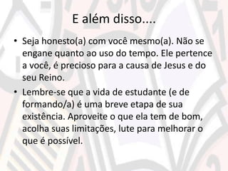 E além disso....
• Seja honesto(a) com você mesmo(a). Não se
engane quanto ao uso do tempo. Ele pertence
a você, é precioso para a causa de Jesus e do
seu Reino.
• Lembre-se que a vida de estudante (e de
formando/a) é uma breve etapa de sua
existência. Aproveite o que ela tem de bom,
acolha suas limitações, lute para melhorar o
que é possível.
 