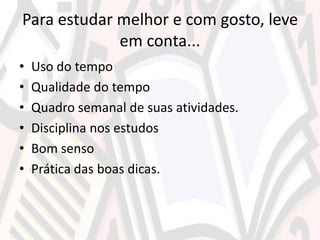 Para estudar melhor e com gosto, leve
em conta...
• Uso do tempo
• Qualidade do tempo
• Quadro semanal de suas atividades.
• Disciplina nos estudos
• Bom senso
• Prática das boas dicas.
 