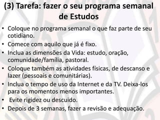 (3) Tarefa: fazer o seu programa semanal
de Estudos
• Coloque no programa semanal o que faz parte de seu
cotidiano.
• Comece com aquilo que já é fixo.
• Inclua as dimensões da Vida: estudo, oração,
comunidade/família, pastoral.
• Coloque também as atividades físicas, de descanso e
lazer (pessoais e comunitárias).
• Inclua o tempo de uso da Internet e da TV. Deixa-los
para os momentos menos importantes.
• Evite rigidez ou descuido.
• Depois de 3 semanas, fazer a revisão e adequação.
 