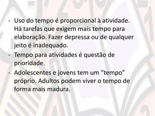- Uso do tempo é proporcional à atividade.
Há tarefas que exigem mais tempo para
elaboração. Fazer depressa ou de qualquer
jeito é inadequado.
- Tempo para atividades é questão de
prioridade.
- Adolescentes e jovens tem um “tempo”
próprio. Adultos podem viver o tempo de
forma mais madura.
 
