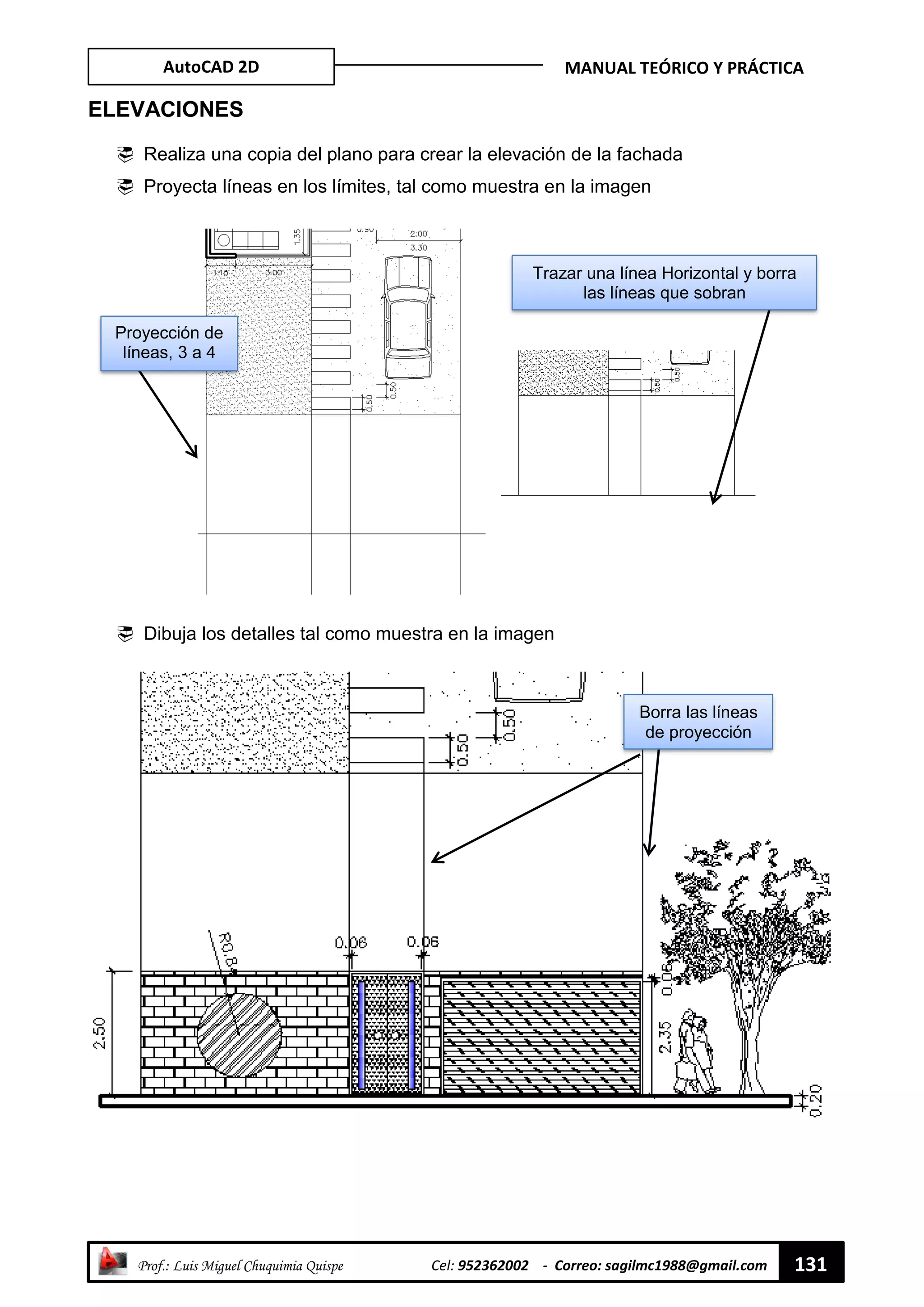AutoCAD 2D MANUAL TEÓRICO Y PRÁCTICA
“ Prof.: Luis Miguel Chuquimia Quispe Cel: 952362002 - Correo: sagilmc1988@gmail.com 131
ELEVACIONES
 Realiza una copia del plano para crear la elevación de la fachada
 Proyecta líneas en los límites, tal como muestra en la imagen
 Dibuja los detalles tal como muestra en la imagen
Proyección de
líneas, 3 a 4
mm
Trazar una línea Horizontal y borra
las líneas que sobran
Borra las líneas
de proyección
 