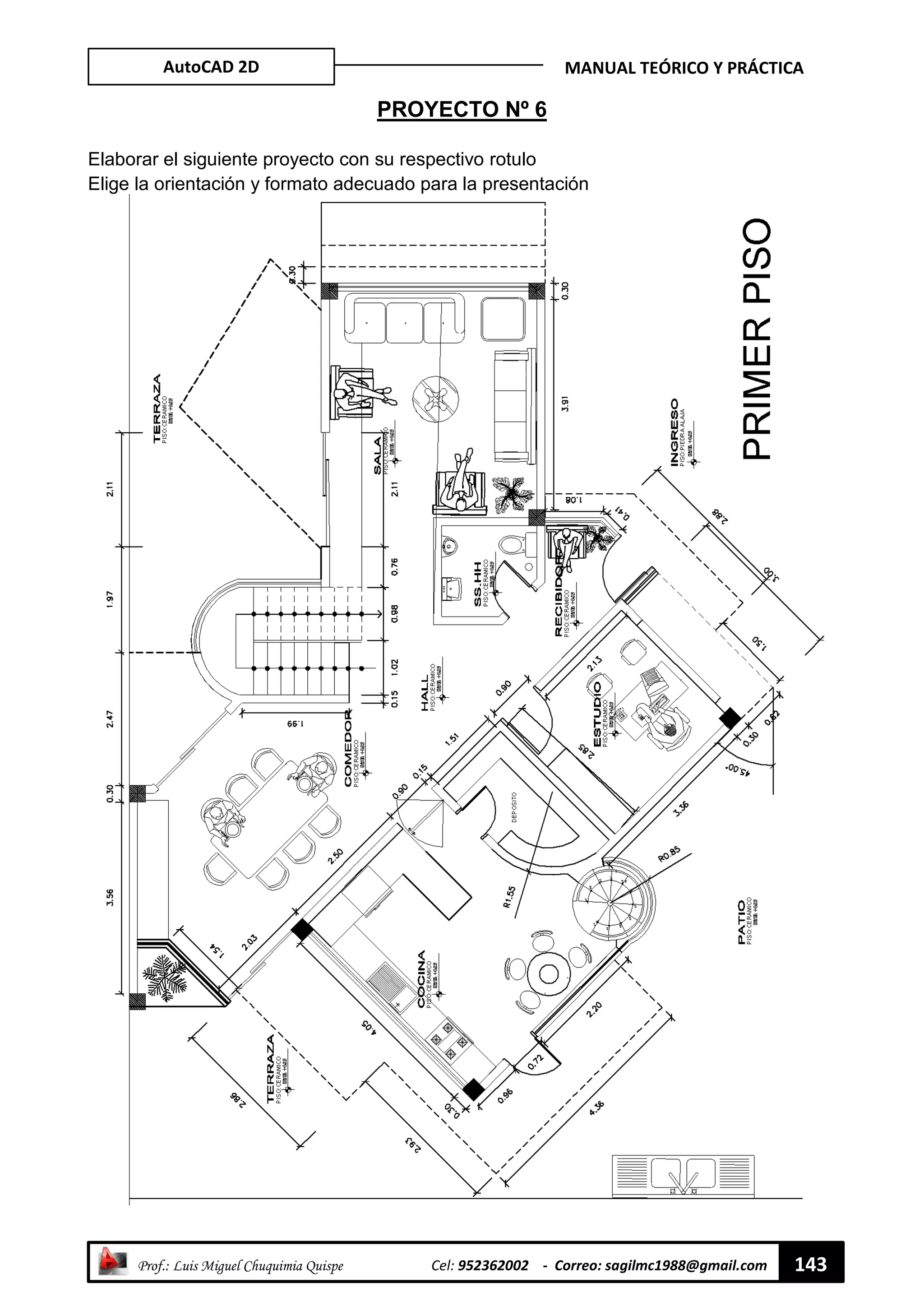 AutoCAD 2D MANUAL TEÓRICO Y PRÁCTICA
“ Prof.: Luis Miguel Chuquimia Quispe Cel: 952362002 - Correo: sagilmc1988@gmail.com 143
PROYECTO Nº 6
Elaborar el siguiente proyecto con su respectivo rotulo
Elige la orientación y formato adecuado para la presentación
 
