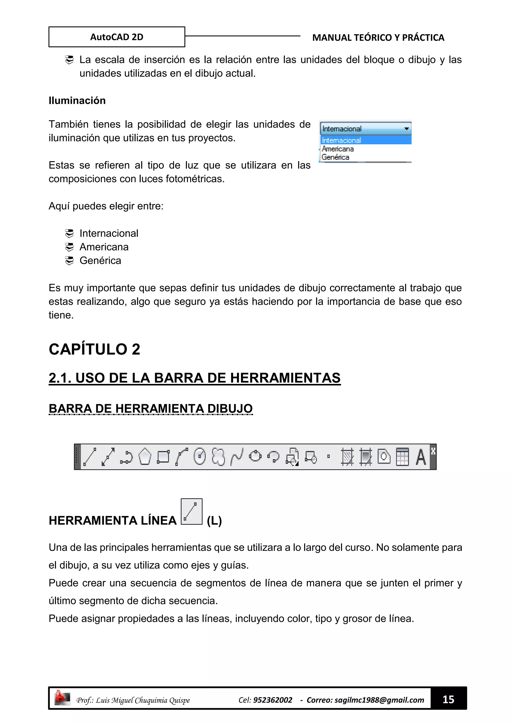 AutoCAD 2D MANUAL TEÓRICO Y PRÁCTICA
“ Prof.: Luis Miguel Chuquimia Quispe Cel: 952362002 - Correo: sagilmc1988@gmail.com 15
 La escala de inserción es la relación entre las unidades del bloque o dibujo y las
unidades utilizadas en el dibujo actual.
Iluminación
También tienes la posibilidad de elegir las unidades de
iluminación que utilizas en tus proyectos.
Estas se refieren al tipo de luz que se utilizara en las
composiciones con luces fotométricas.
Aquí puedes elegir entre:
 Internacional
 Americana
 Genérica
Es muy importante que sepas definir tus unidades de dibujo correctamente al trabajo que
estas realizando, algo que seguro ya estás haciendo por la importancia de base que eso
tiene.
CAPÍTULO 2
2.1. USO DE LA BARRA DE HERRAMIENTAS
BARRA DE HERRAMIENTA DIBUJO
HERRAMIENTA LÍNEA (L)
Una de las principales herramientas que se utilizara a lo largo del curso. No solamente para
el dibujo, a su vez utiliza como ejes y guías.
Puede crear una secuencia de segmentos de línea de manera que se junten el primer y
último segmento de dicha secuencia.
Puede asignar propiedades a las líneas, incluyendo color, tipo y grosor de línea.
 