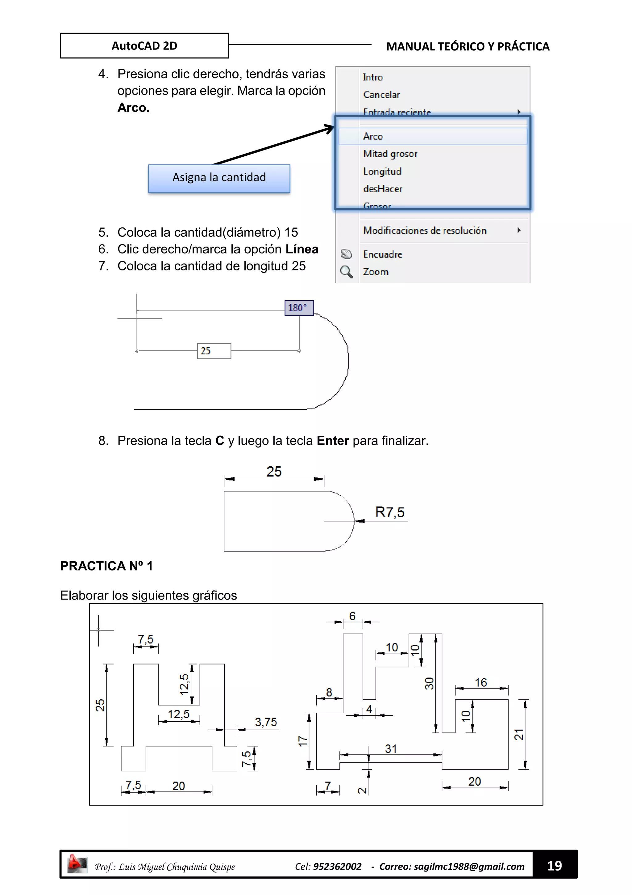 AutoCAD 2D MANUAL TEÓRICO Y PRÁCTICA
“ Prof.: Luis Miguel Chuquimia Quispe Cel: 952362002 - Correo: sagilmc1988@gmail.com 19
4. Presiona clic derecho, tendrás varias
opciones para elegir. Marca la opción
Arco.
5. Coloca la cantidad(diámetro) 15
6. Clic derecho/marca la opción Línea
7. Coloca la cantidad de longitud 25
8. Presiona la tecla C y luego la tecla Enter para finalizar.
PRACTICA Nº 1
Elaborar los siguientes gráficos
Asigna la cantidad
 
