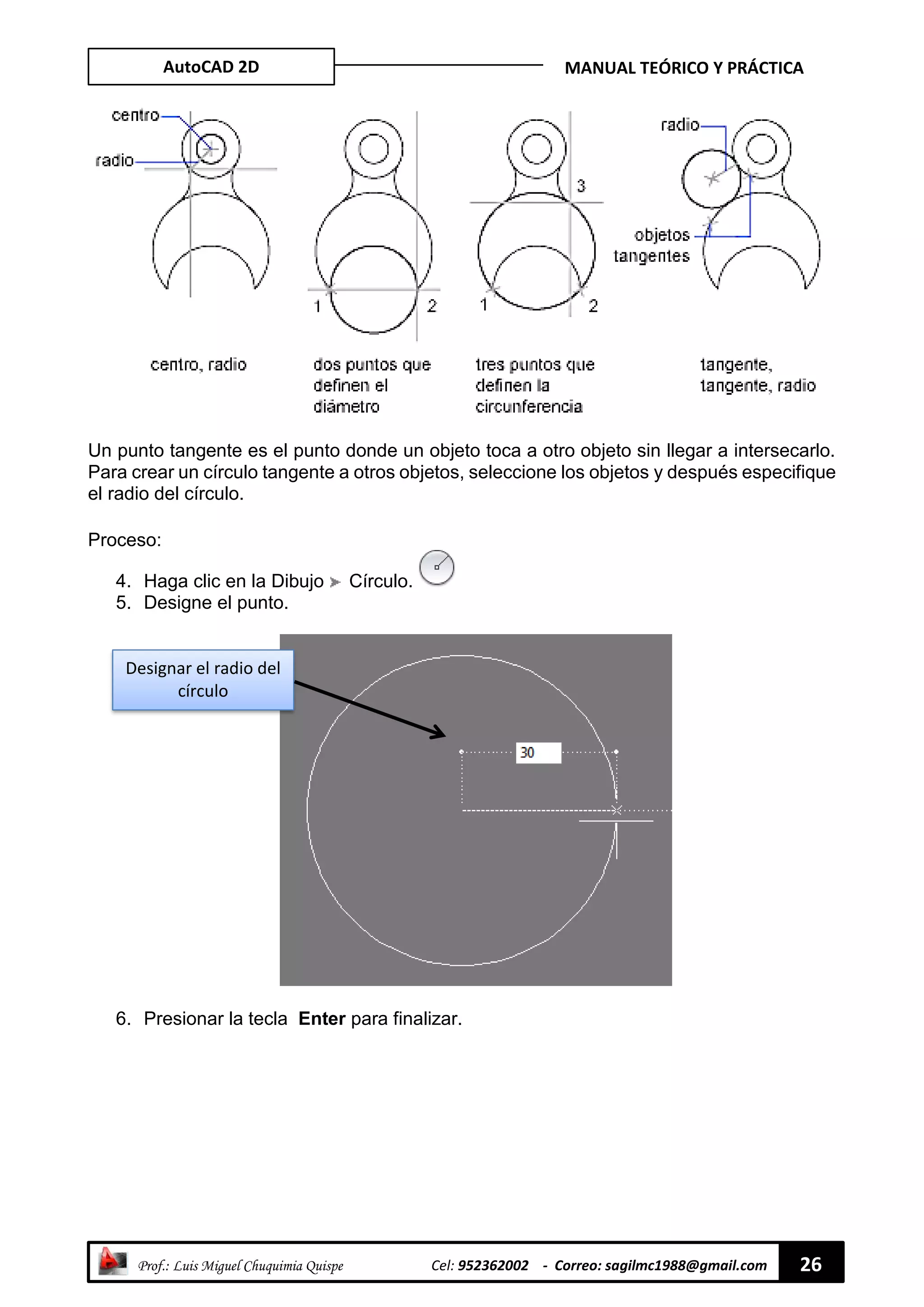AutoCAD 2D MANUAL TEÓRICO Y PRÁCTICA
“ Prof.: Luis Miguel Chuquimia Quispe Cel: 952362002 - Correo: sagilmc1988@gmail.com 26
Un punto tangente es el punto donde un objeto toca a otro objeto sin llegar a intersecarlo.
Para crear un círculo tangente a otros objetos, seleccione los objetos y después especifique
el radio del círculo.
Proceso:
4. Haga clic en la Dibujo Círculo.
5. Designe el punto.
6. Presionar la tecla Enter para finalizar.
Designar el radio del
círculo
 