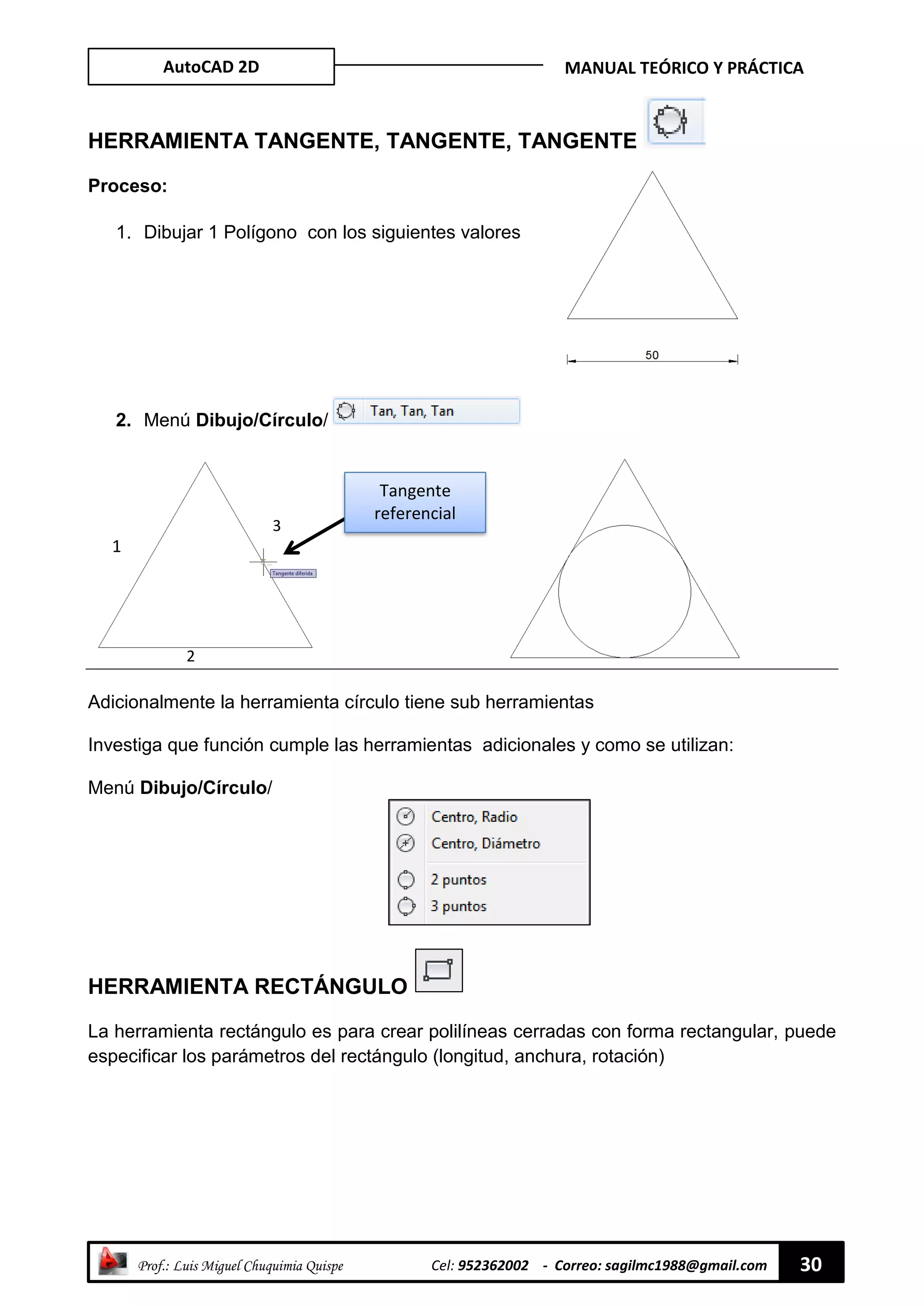 AutoCAD 2D MANUAL TEÓRICO Y PRÁCTICA
“ Prof.: Luis Miguel Chuquimia Quispe Cel: 952362002 - Correo: sagilmc1988@gmail.com 30
HERRAMIENTA TANGENTE, TANGENTE, TANGENTE
Proceso:
1. Dibujar 1 Polígono con los siguientes valores
2. Menú Dibujo/Círculo/
Adicionalmente la herramienta círculo tiene sub herramientas
Investiga que función cumple las herramientas adicionales y como se utilizan:
Menú Dibujo/Círculo/
HERRAMIENTA RECTÁNGULO
La herramienta rectángulo es para crear polilíneas cerradas con forma rectangular, puede
especificar los parámetros del rectángulo (longitud, anchura, rotación)
Tangente
referencial
1
2
3
 