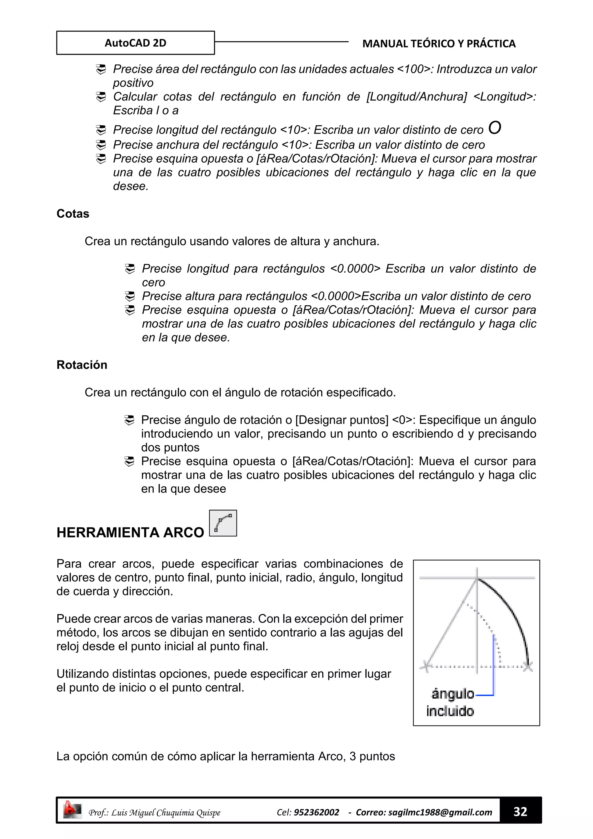 AutoCAD 2D MANUAL TEÓRICO Y PRÁCTICA
“ Prof.: Luis Miguel Chuquimia Quispe Cel: 952362002 - Correo: sagilmc1988@gmail.com 32
 Precise área del rectángulo con las unidades actuales <100>: Introduzca un valor
positivo
 Calcular cotas del rectángulo en función de [Longitud/Anchura] <Longitud>:
Escriba l o a
 Precise longitud del rectángulo <10>: Escriba un valor distinto de cero O
 Precise anchura del rectángulo <10>: Escriba un valor distinto de cero
 Precise esquina opuesta o [áRea/Cotas/rOtación]: Mueva el cursor para mostrar
una de las cuatro posibles ubicaciones del rectángulo y haga clic en la que
desee.
Cotas
Crea un rectángulo usando valores de altura y anchura.
 Precise longitud para rectángulos <0.0000> Escriba un valor distinto de
cero
 Precise altura para rectángulos <0.0000>Escriba un valor distinto de cero
 Precise esquina opuesta o [áRea/Cotas/rOtación]: Mueva el cursor para
mostrar una de las cuatro posibles ubicaciones del rectángulo y haga clic
en la que desee.
Rotación
Crea un rectángulo con el ángulo de rotación especificado.
 Precise ángulo de rotación o [Designar puntos] <0>: Especifique un ángulo
introduciendo un valor, precisando un punto o escribiendo d y precisando
dos puntos
 Precise esquina opuesta o [áRea/Cotas/rOtación]: Mueva el cursor para
mostrar una de las cuatro posibles ubicaciones del rectángulo y haga clic
en la que desee
HERRAMIENTA ARCO
Para crear arcos, puede especificar varias combinaciones de
valores de centro, punto final, punto inicial, radio, ángulo, longitud
de cuerda y dirección.
Puede crear arcos de varias maneras. Con la excepción del primer
método, los arcos se dibujan en sentido contrario a las agujas del
reloj desde el punto inicial al punto final.
Utilizando distintas opciones, puede especificar en primer lugar
el punto de inicio o el punto central.
La opción común de cómo aplicar la herramienta Arco, 3 puntos
 