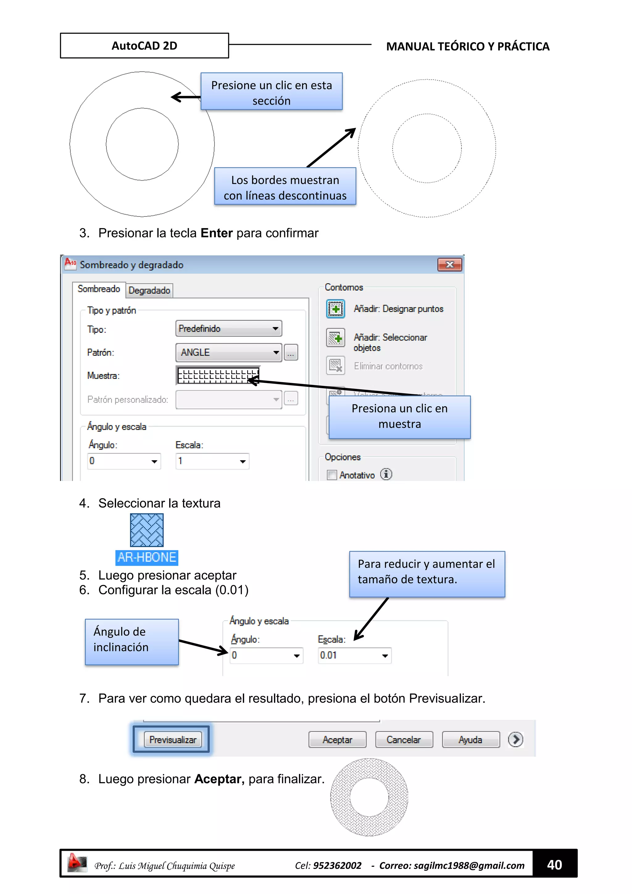 AutoCAD 2D MANUAL TEÓRICO Y PRÁCTICA
“ Prof.: Luis Miguel Chuquimia Quispe Cel: 952362002 - Correo: sagilmc1988@gmail.com 40
3. Presionar la tecla Enter para confirmar
4. Seleccionar la textura
5. Luego presionar aceptar
6. Configurar la escala (0.01)
7. Para ver como quedara el resultado, presiona el botón Previsualizar.
8. Luego presionar Aceptar, para finalizar.
Los bordes muestran
con líneas descontinuas
Para reducir y aumentar el
tamaño de textura.
Ángulo de
inclinación
Presiona un clic en
muestra
Presione un clic en esta
sección
 