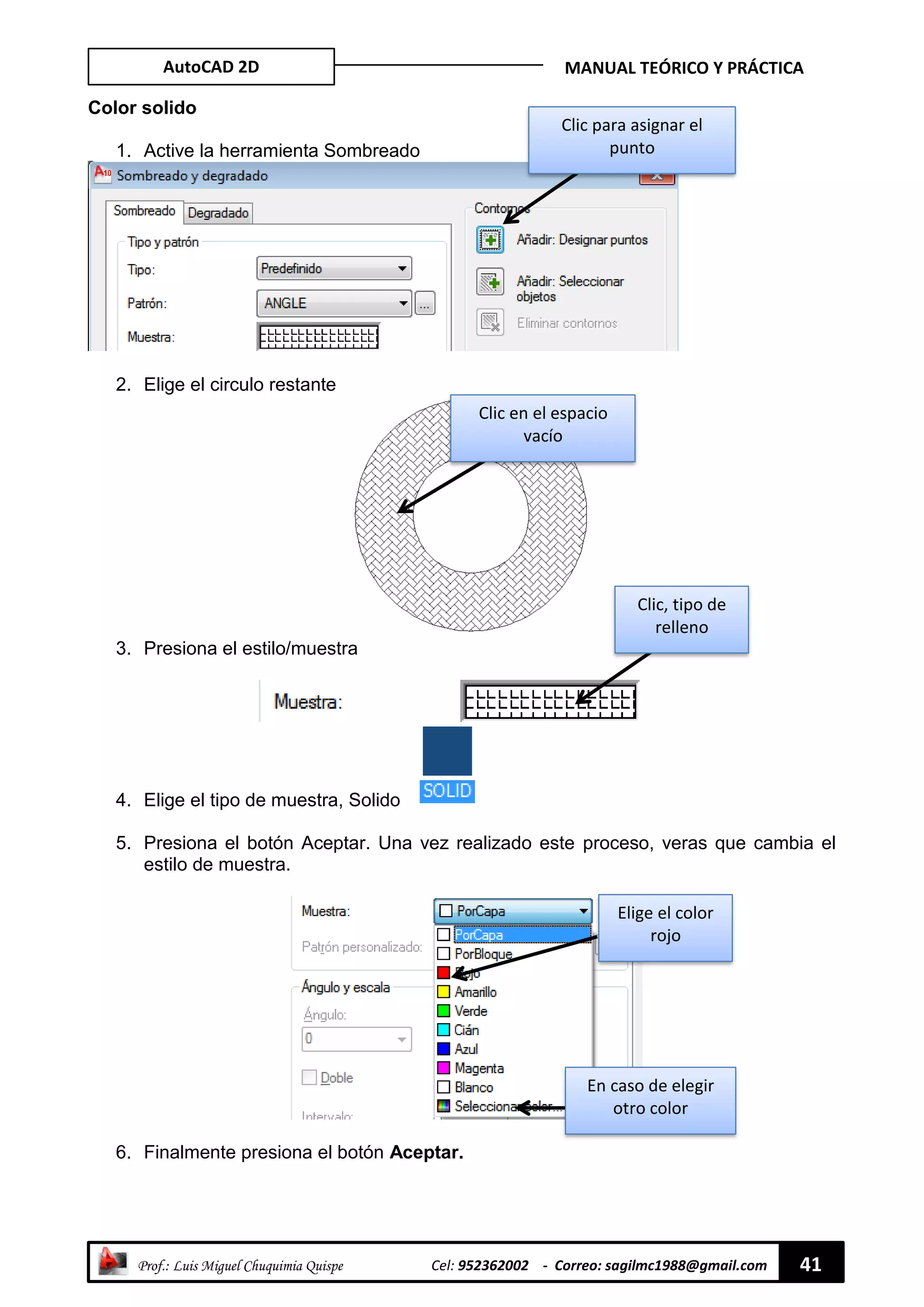 AutoCAD 2D MANUAL TEÓRICO Y PRÁCTICA
“ Prof.: Luis Miguel Chuquimia Quispe Cel: 952362002 - Correo: sagilmc1988@gmail.com 41
Color solido
1. Active la herramienta Sombreado
2. Elige el circulo restante
3. Presiona el estilo/muestra
4. Elige el tipo de muestra, Solido
5. Presiona el botón Aceptar. Una vez realizado este proceso, veras que cambia el
estilo de muestra.
6. Finalmente presiona el botón Aceptar.
Clic para asignar el
punto
Clic en el espacio
vacío
Clic, tipo de
relleno
Elige el color
rojo
En caso de elegir
otro color
 