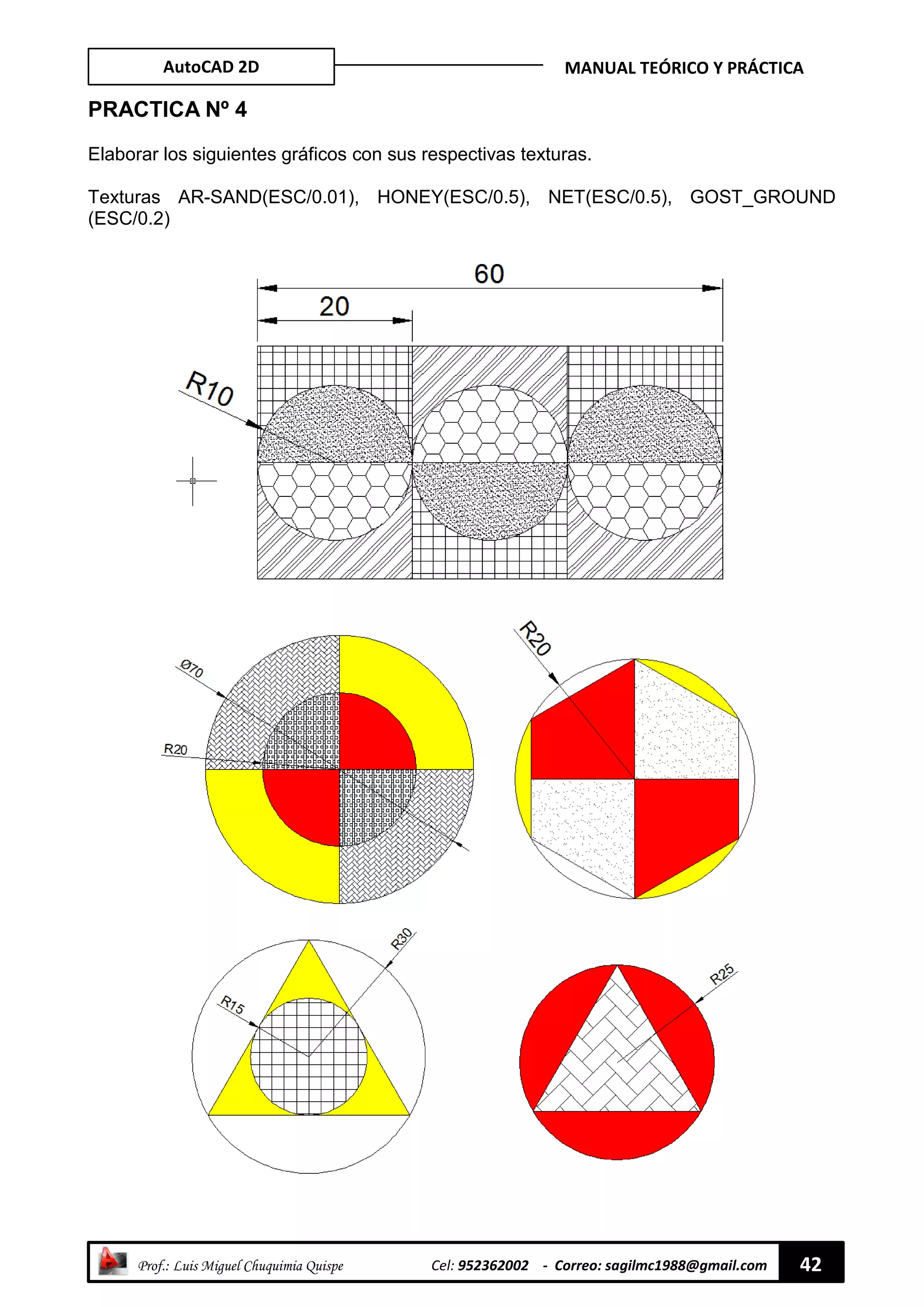 AutoCAD 2D MANUAL TEÓRICO Y PRÁCTICA
“ Prof.: Luis Miguel Chuquimia Quispe Cel: 952362002 - Correo: sagilmc1988@gmail.com 42
PRACTICA Nº 4
Elaborar los siguientes gráficos con sus respectivas texturas.
Texturas AR-SAND(ESC/0.01), HONEY(ESC/0.5), NET(ESC/0.5), GOST_GROUND
(ESC/0.2)
 