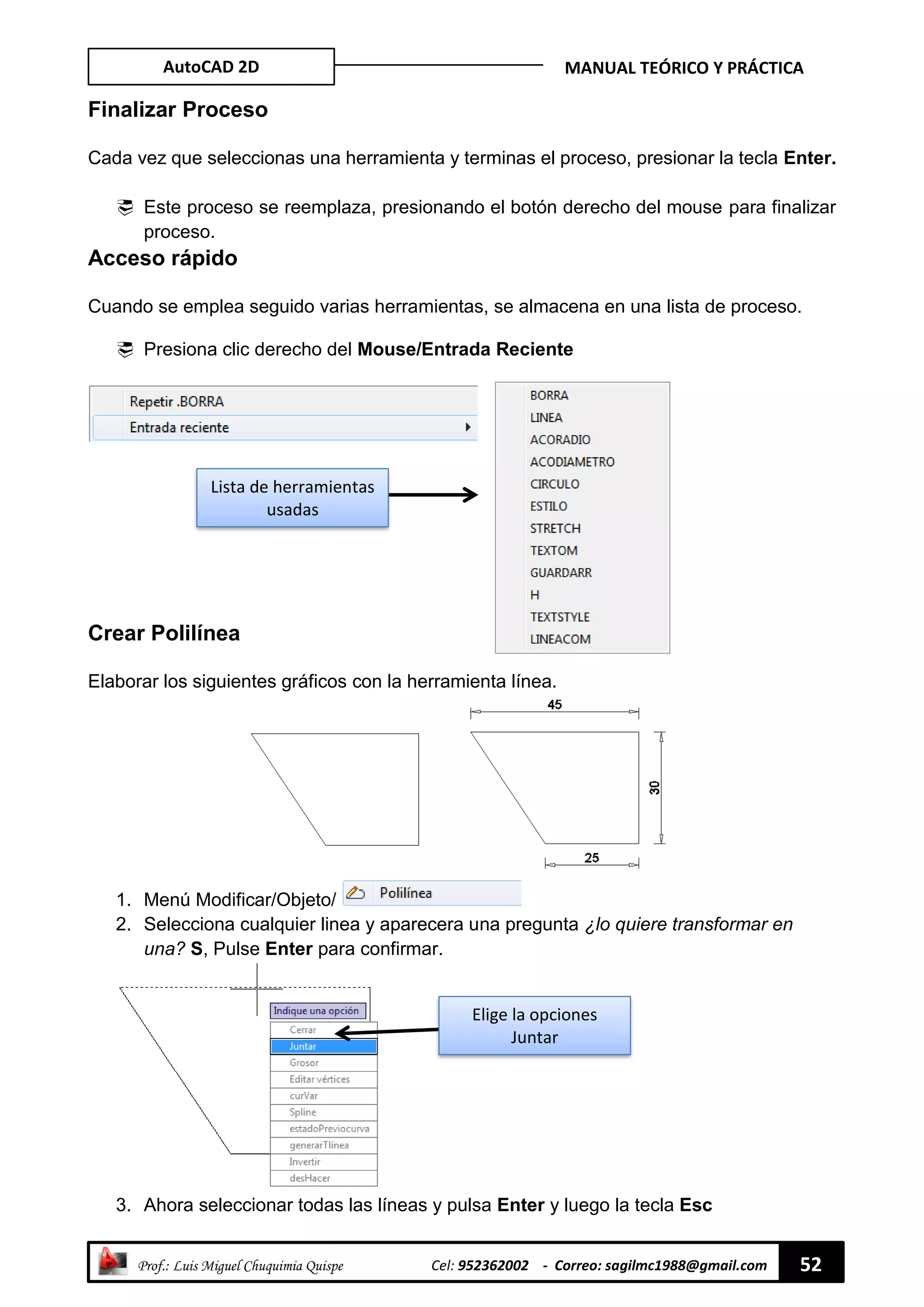 AutoCAD 2D MANUAL TEÓRICO Y PRÁCTICA
“ Prof.: Luis Miguel Chuquimia Quispe Cel: 952362002 - Correo: sagilmc1988@gmail.com 52
Finalizar Proceso
Cada vez que seleccionas una herramienta y terminas el proceso, presionar la tecla Enter.
 Este proceso se reemplaza, presionando el botón derecho del mouse para finalizar
proceso.
Acceso rápido
Cuando se emplea seguido varias herramientas, se almacena en una lista de proceso.
 Presiona clic derecho del Mouse/Entrada Reciente
Crear Polilínea
Elaborar los siguientes gráficos con la herramienta línea.
1. Menú Modificar/Objeto/
2. Selecciona cualquier linea y aparecera una pregunta ¿lo quiere transformar en
una? S, Pulse Enter para confirmar.
3. Ahora seleccionar todas las líneas y pulsa Enter y luego la tecla Esc
Lista de herramientas
usadas
Elige la opciones
Juntar
 